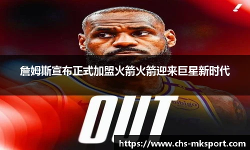 詹姆斯宣布正式加盟火箭火箭迎来巨星新时代