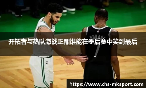 开拓者与热队激战正酣谁能在季后赛中笑到最后